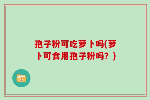 孢子粉可吃萝卜吗(萝卜可食用孢子粉吗？)
