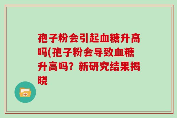 孢子粉会引起血糖升高吗(孢子粉会导致血糖升高吗?新研究结果揭晓