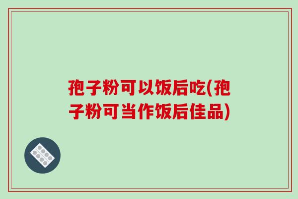 孢子粉可以饭后吃(孢子粉可当作饭后佳品)