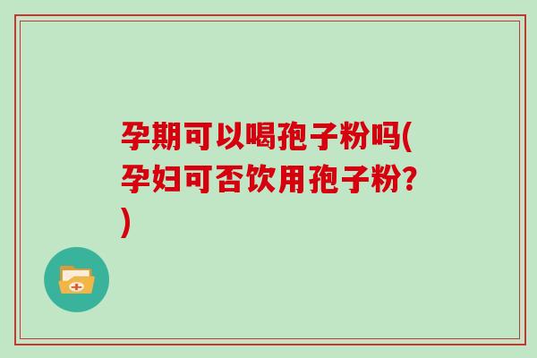 孕期可以喝孢子粉吗(孕妇可否饮用孢子粉?)