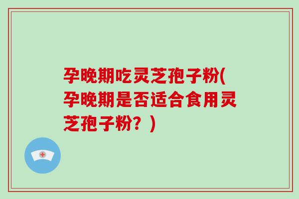 孕晚期吃灵芝孢子粉(孕晚期是否适合食用灵芝孢子粉?)