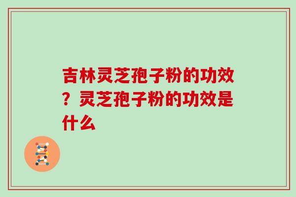吉林灵芝孢子粉的功效？灵芝孢子粉的功效是什么