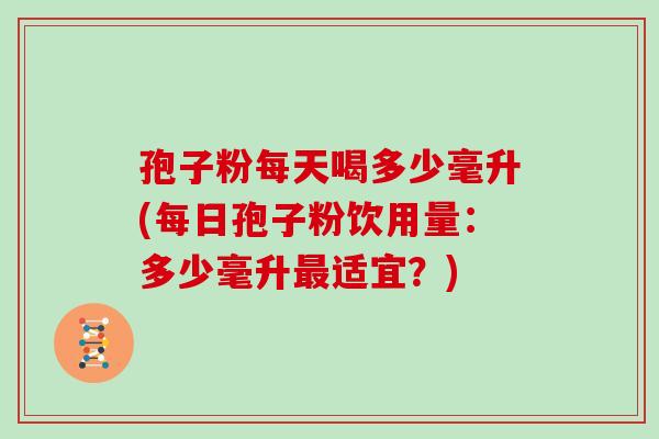 孢子粉每天喝多少毫升(每日孢子粉饮用量:多少毫升最适宜?)