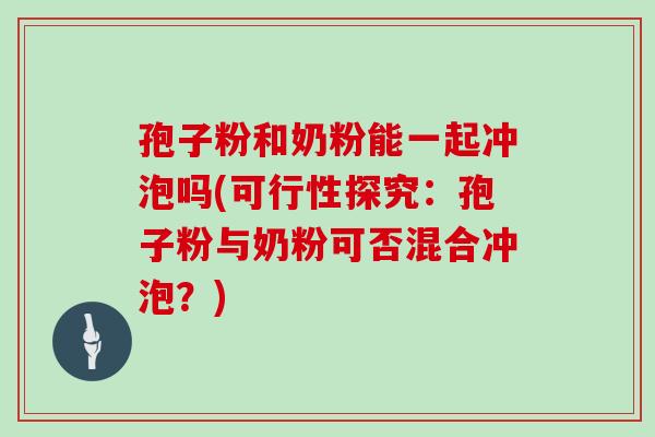 孢子粉和奶粉能一起冲泡吗(可行性探究:孢子粉与奶粉可否混合冲泡?)