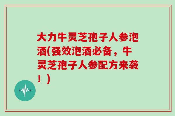 大力牛灵芝孢子人参泡酒(强效泡酒必备,牛灵芝孢子人参配方来袭!)