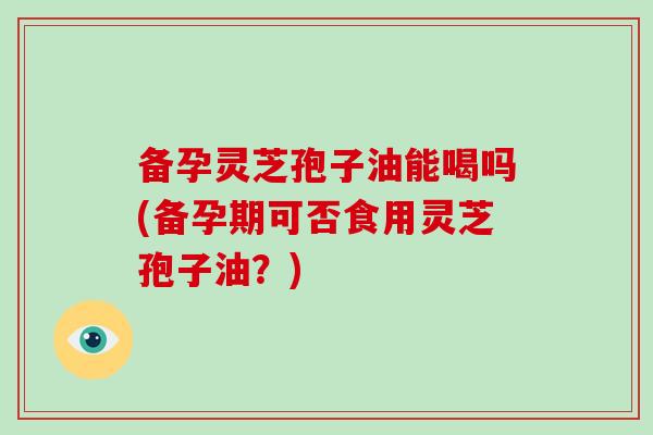 备孕灵芝孢子油能喝吗(备孕期可否食用灵芝孢子油？)