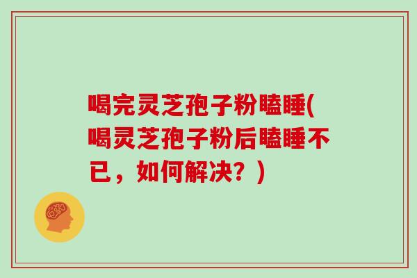 喝完灵芝孢子粉瞌睡(喝灵芝孢子粉后瞌睡不已,如何解决?)