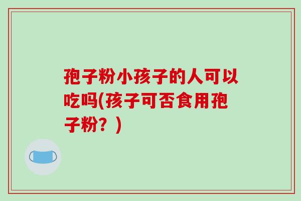 孢子粉小孩子的人可以吃吗(孩子可否食用孢子粉?)