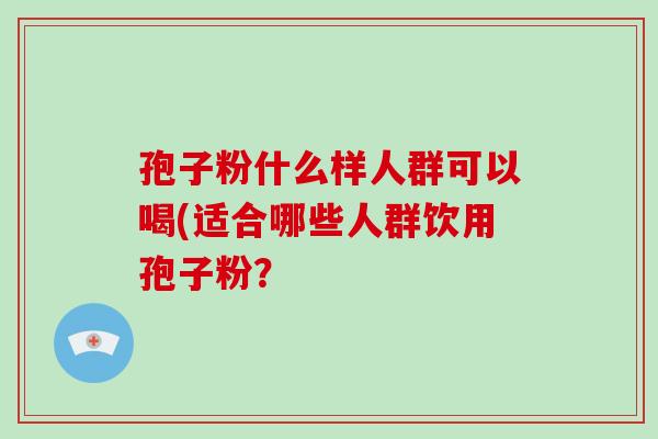 孢子粉什么样人群可以喝(适合哪些人群饮用孢子粉?