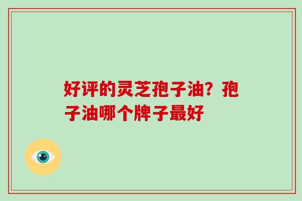 好评的灵芝孢子油?孢子油哪个牌子最好