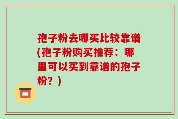 孢子粉去哪买比较靠谱(孢子粉购买推荐：哪里可以买到靠谱的孢子粉？)