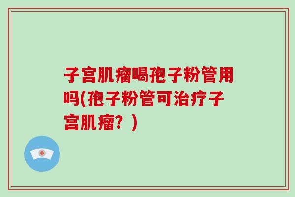 子宫肌瘤喝孢子粉管用吗(孢子粉管可治疗子宫肌瘤?)