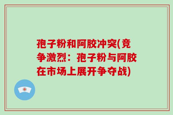 孢子粉和阿胶冲突(竞争激烈:孢子粉与阿胶在市场上展开争夺战)
