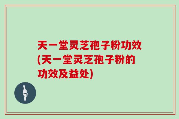 天一堂灵芝孢子粉功效(天一堂灵芝孢子粉的功效及益处)