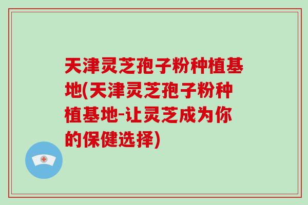 天津灵芝孢子粉种植基地(天津灵芝孢子粉种植基地-让灵芝成为你的保健选择)