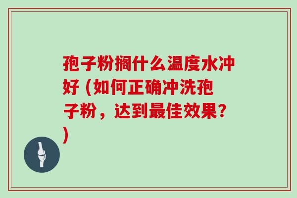 孢子粉搁什么温度水冲好 (如何正确冲洗孢子粉,达到最佳效果?)