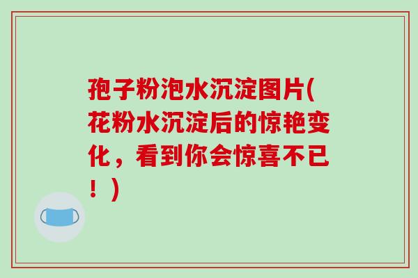 孢子粉泡水沉淀图片(花粉水沉淀后的惊艳变化，看到你会惊喜不已！)