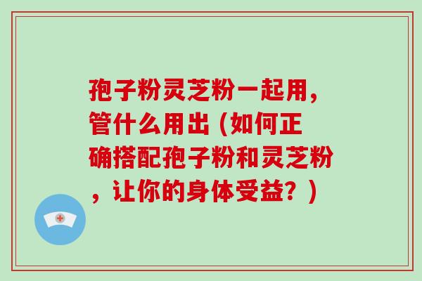 孢子粉灵芝粉一起用,管什么用出 (如何正确搭配孢子粉和灵芝粉,让你的身体受益?)