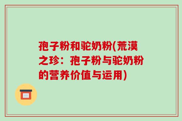孢子粉和驼奶粉(荒漠之珍:孢子粉与驼奶粉的营养价值与运用)