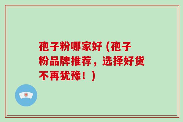 孢子粉哪家好 (孢子粉品牌推荐,选择好货不再犹豫!)