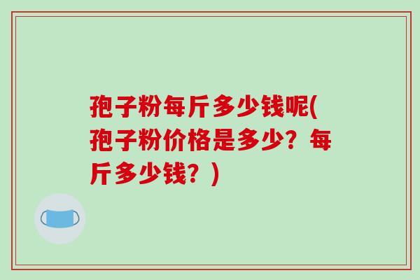 孢子粉每斤多少钱呢(孢子粉价格是多少?每斤多少钱?)
