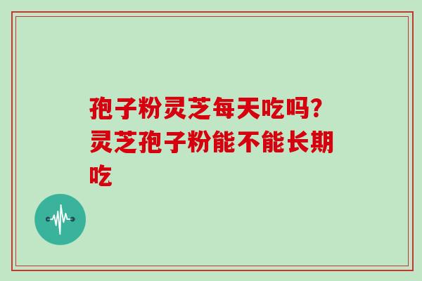 孢子粉灵芝每天吃吗?灵芝孢子粉能不能长期吃