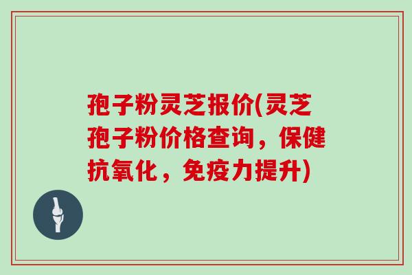 孢子粉灵芝报价(灵芝孢子粉价格查询,保健抗氧化,免疫力提升)