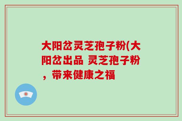 大阳岔灵芝孢子粉(大阳岔出品 灵芝孢子粉,带来健康之福