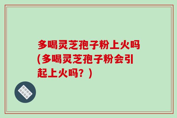 多喝灵芝孢子粉上火吗(多喝灵芝孢子粉会引起上火吗？)