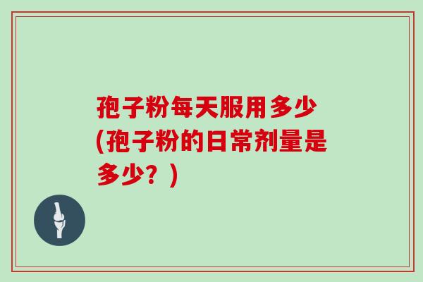 孢子粉每天服用多少 (孢子粉的日常剂量是多少?)