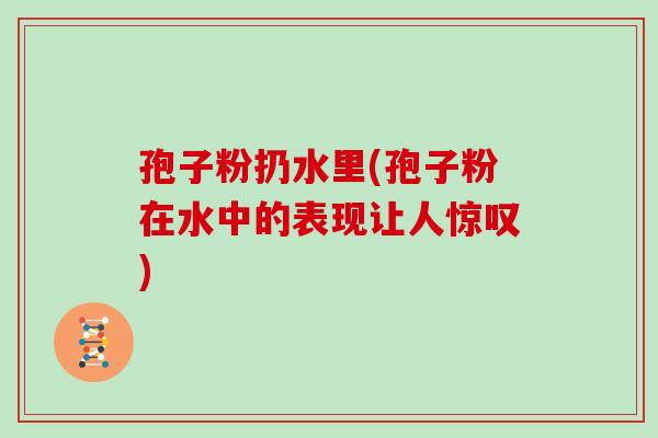 孢子粉扔水里(孢子粉在水中的表现让人惊叹)
