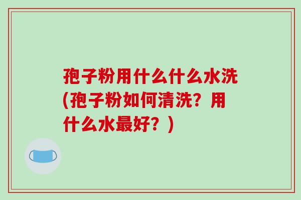 孢子粉用什么什么水洗(孢子粉如何清洗？用什么水最好？)