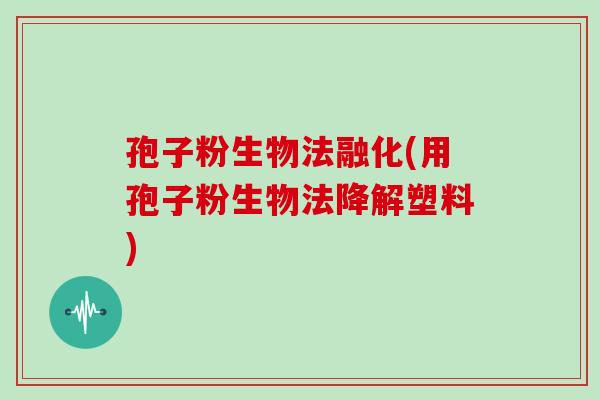 孢子粉生物法融化(用孢子粉生物法降解塑料)