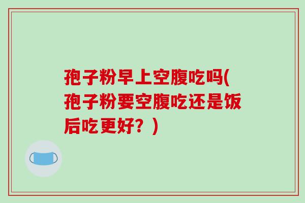 孢子粉早上空腹吃吗(孢子粉要空腹吃还是饭后吃更好？)