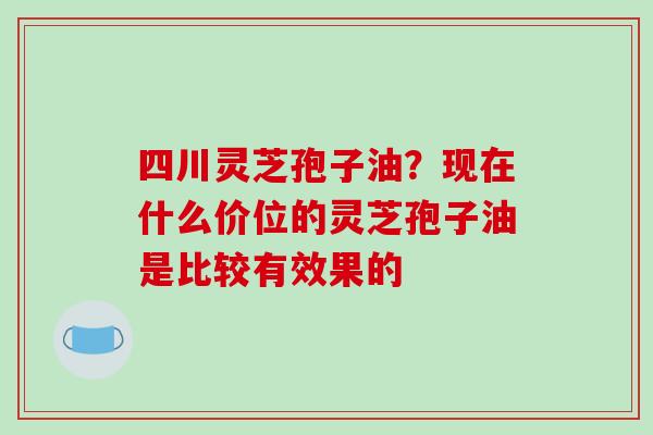 四川灵芝孢子油?现在什么价位的灵芝孢子油是比较有效果的