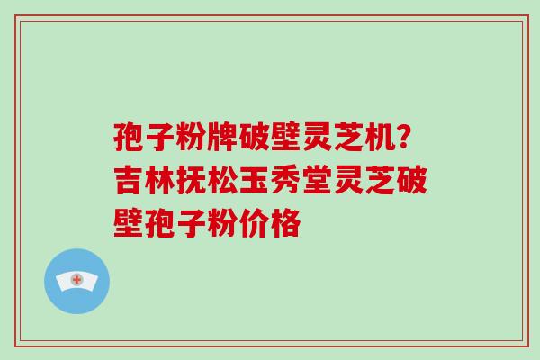 孢子粉牌破壁灵芝机？吉林抚松玉秀堂灵芝破壁孢子粉价格