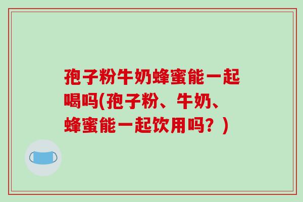 孢子粉牛奶蜂蜜能一起喝吗(孢子粉、牛奶、蜂蜜能一起饮用吗?)