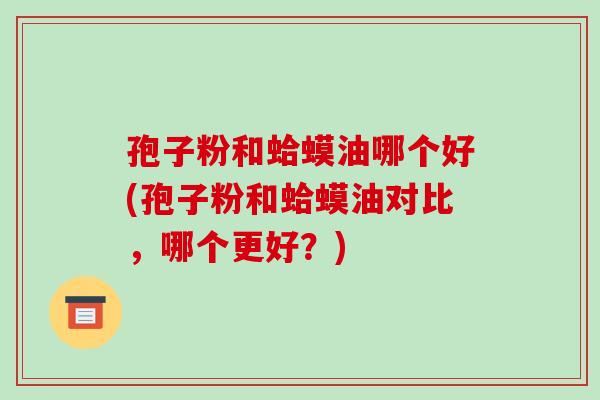 孢子粉和蛤蟆油哪个好(孢子粉和蛤蟆油对比,哪个更好?)
