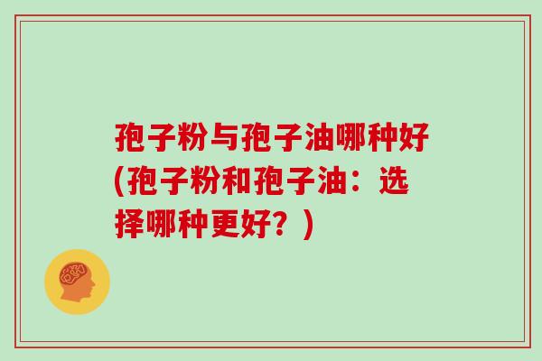 孢子粉与孢子油哪种好(孢子粉和孢子油:选择哪种更好?)