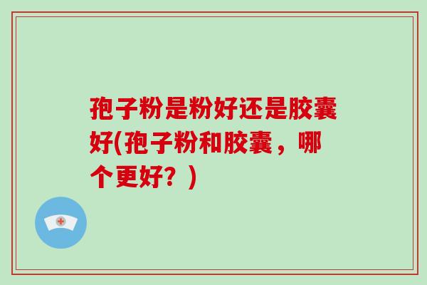 孢子粉是粉好还是胶囊好(孢子粉和胶囊,哪个更好?)