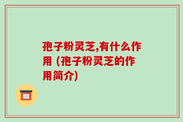 孢子粉灵芝,有什么作用 (孢子粉灵芝的作用简介)