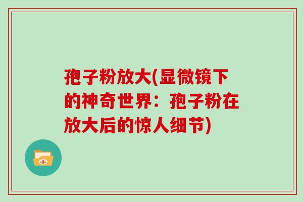 孢子粉放大(显微镜下的神奇世界:孢子粉在放大后的惊人细节)