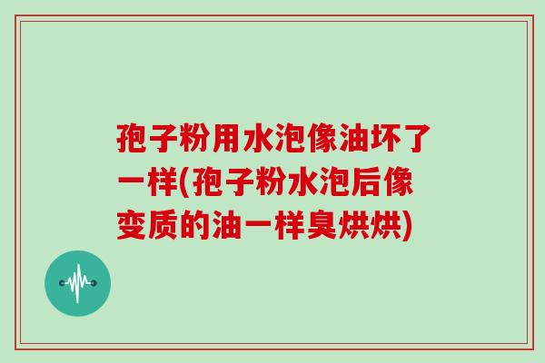孢子粉用水泡像油坏了一样(孢子粉水泡后像变质的油一样臭烘烘)