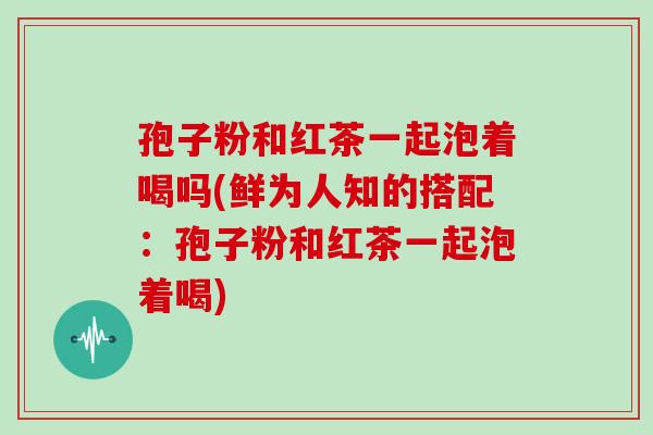 孢子粉和红茶一起泡着喝吗(鲜为人知的搭配:孢子粉和红茶一起泡着喝)
