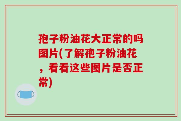 孢子粉油花大正常的吗图片(了解孢子粉油花,看看这些图片是否正常)