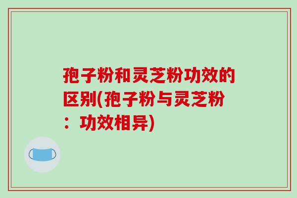 孢子粉和灵芝粉功效的区别(孢子粉与灵芝粉：功效相异)