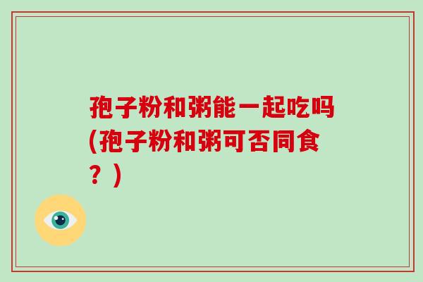 孢子粉和粥能一起吃吗(孢子粉和粥可否同食?)