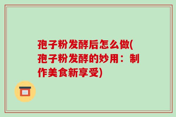 孢子粉发酵后怎么做(孢子粉发酵的妙用:制作美食新享受)