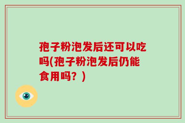 孢子粉泡发后还可以吃吗(孢子粉泡发后仍能食用吗?)