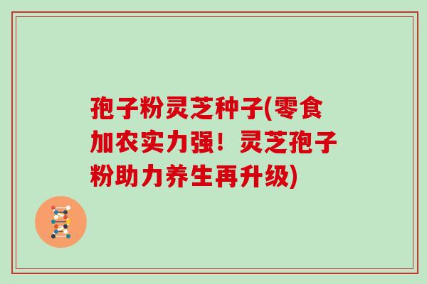 孢子粉灵芝种子(零食加农实力强!灵芝孢子粉助力养生再升级)